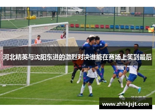 河北精英与沈阳东进的激烈对决谁能在赛场上笑到最后